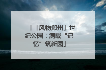 「风物郑州」世纪公园：满载“记忆”筑新园