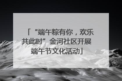 “端午粽有你，欢乐共此时”金河社区开展端午节文化活动