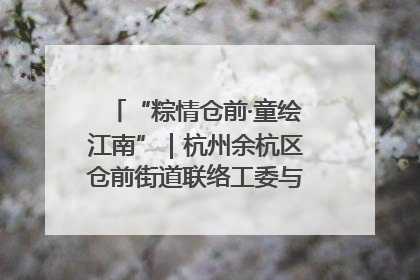 “粽情仓前·童绘江南”｜杭州余杭区仓前街道联络工委与辖区群众共度佳节