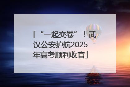 “一起交卷”！武汉公安护航2025年高考顺利收官