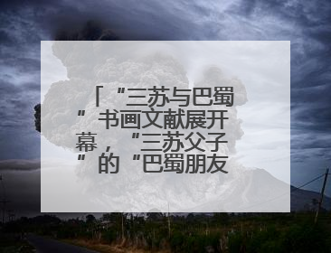 “三苏与巴蜀”书画文献展开幕，“三苏父子”的“巴蜀朋友圈”人物亮相
