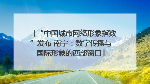 “中国城市网络形象指数”发布 南宁：数字传播与国际形象的西部窗口