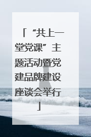 “共上一堂党课”主题活动暨党建品牌建设座谈会举行