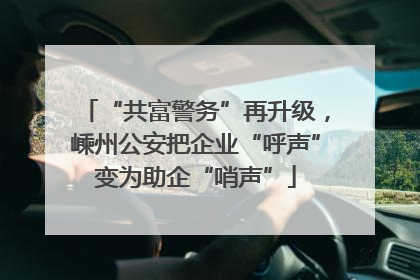 “共富警务”再升级，嵊州公安把企业“呼声”变为助企“哨声”