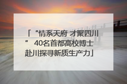 “情系天府 才聚四川” 40名首都高校博士赴川探寻新质生产力