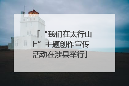 “我们在太行山上”主题创作宣传活动在涉县举行