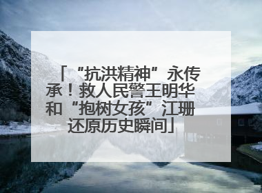 “抗洪精神”永传承！救人民警王明华和“抱树女孩”江珊还原历史瞬间
