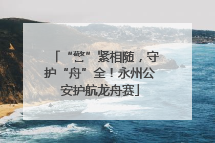 “警”紧相随，守护“舟”全！永州公安护航龙舟赛