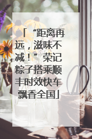“距离再远，滋味不减！”荣记粽子搭乘顺丰时效快车飘香全国