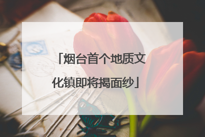 烟台首个地质文化镇即将揭面纱