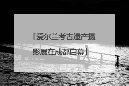 爱尔兰考古遗产摄影展在成都启幕