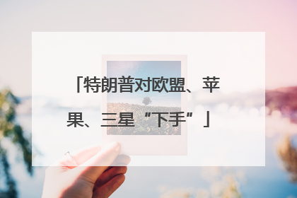 特朗普对欧盟、苹果、三星“下手”