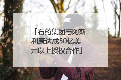 石药集团与阿斯利康达成50亿美元以上授权合作