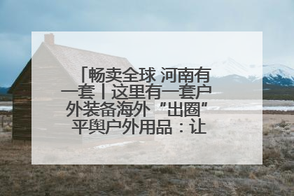 畅卖全球 河南有一套丨这里有一套户外装备海外“出圈” 平舆户外用品：让“休闲风”长红