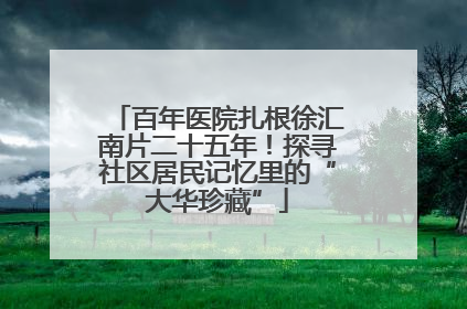 百年医院扎根徐汇南片二十五年！探寻社区居民记忆里的“大华珍藏”