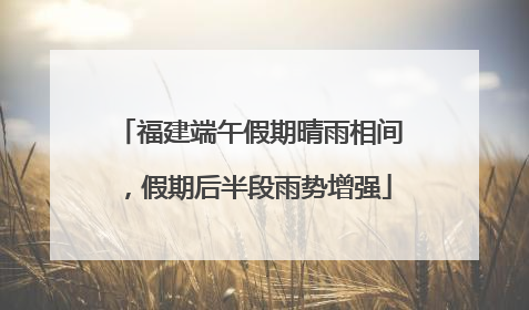福建端午假期晴雨相间，假期后半段雨势增强