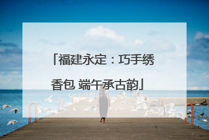 福建永定：巧手绣香包 端午承古韵