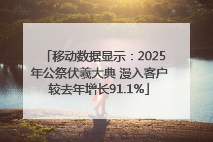 移动数据显示：2025年公祭伏羲大典 漫入客户较去年增长91.1%