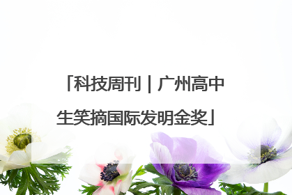 科技周刊｜广州高中生笑摘国际发明金奖