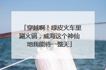 穿越啊！绿皮火车里涮火锅，威海这个神仙地我能待一整天