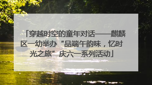 穿越时空的童年对话——麒麟区一幼举办“品端午韵味，忆时光之旅”庆六一系列活动