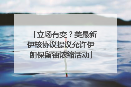 立场有变？美最新伊核协议提议允许伊朗保留铀浓缩活动