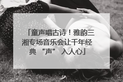 童声唱古诗！雅韵三湘专场音乐会让千年经典 “声” 入人心