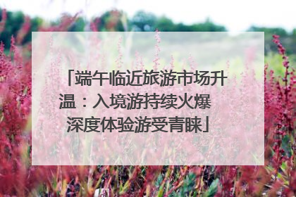 端午临近旅游市场升温：入境游持续火爆 深度体验游受青睐