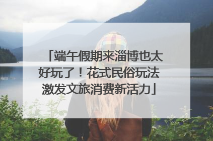 端午假期来淄博也太好玩了！花式民俗玩法激发文旅消费新活力