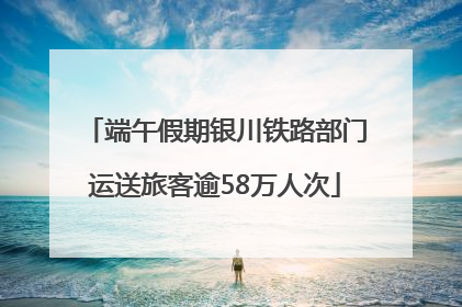 端午假期银川铁路部门运送旅客逾58万人次