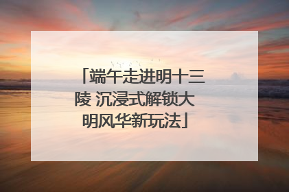 端午走进明十三陵 沉浸式解锁大明风华新玩法