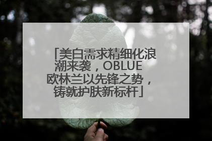 美白需求精细化浪潮来袭，OBLUE欧林兰以先锋之势，铸就护肤新标杆