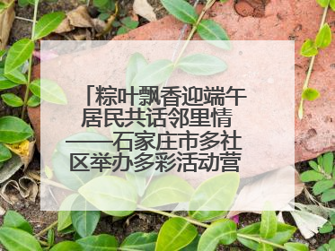 粽叶飘香迎端午 居民共话邻里情——石家庄市多社区举办多彩活动营造节日氛围