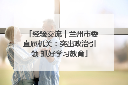 经验交流｜兰州市委直属机关：突出政治引领 抓好学习教育