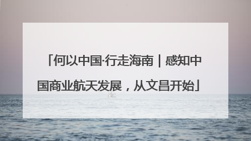 何以中国·行走海南｜感知中国商业航天发展，从文昌开始