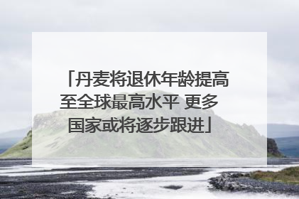 丹麦将退休年龄提高至全球最高水平 更多国家或将逐步跟进