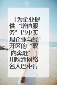 为企业提供“增值服务”巴中实现企业与经开区的“双向奔赴”｜川陕渝网络名人巴中行