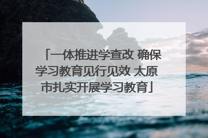 一体推进学查改 确保学习教育见行见效 太原市扎实开展学习教育