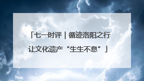 七一时评｜循迹洛阳之行 让文化遗产“生生不息”