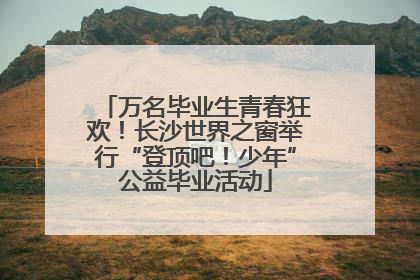 万名毕业生青春狂欢！长沙世界之窗举行“登顶吧！少年”公益毕业活动