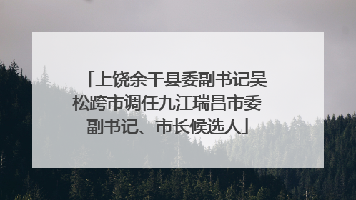 上饶余干县委副书记吴松跨市调任九江瑞昌市委副书记、市长候选人