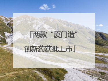 两款“厦门造”创新药获批上市