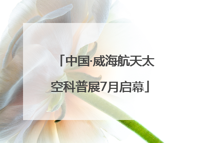 中国·威海航天太空科普展7月启幕