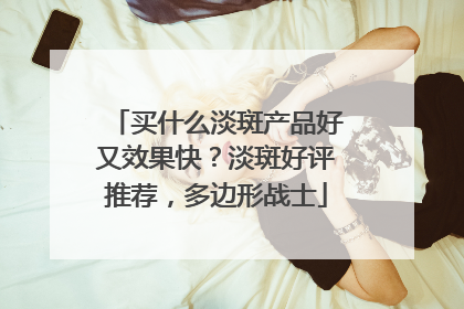 买什么淡斑产品好又效果快？淡斑好评推荐，多边形战士