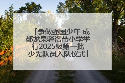 争做强国少年 成都龙泉驿洛带小学举行2025级第一批少先队员入队仪式