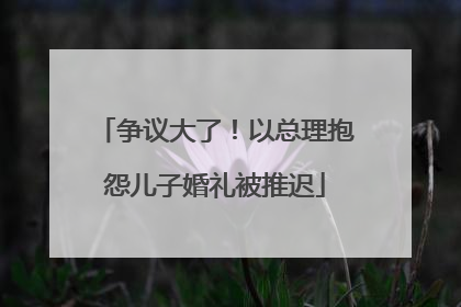 争议大了！以总理抱怨儿子婚礼被推迟
