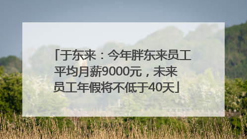 于东来：今年胖东来员工平均月薪9000元，未来员工年假将不低于40天