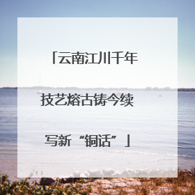 云南江川千年技艺熔古铸今续写新“铜话”