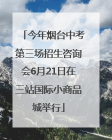 今年烟台中考第三场招生咨询会6月21日在三站国际小商品城举行