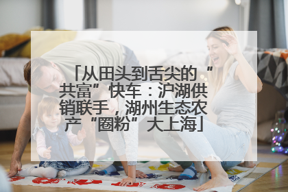 从田头到舌尖的“共富”快车：沪湖供销联手，湖州生态农产“圈粉”大上海